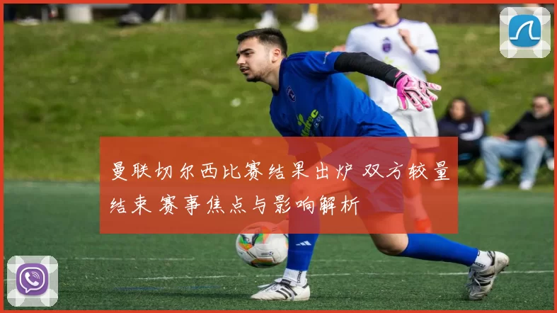 曼联切尔西比赛结果出炉 双方较量结束 赛事焦点与影响解析