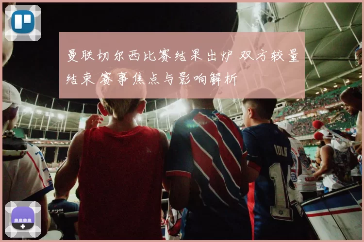 曼联切尔西比赛结果出炉 双方较量结束 赛事焦点与影响解析