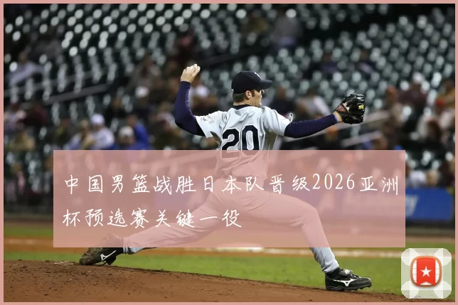 中国男篮战胜日本队晋级2026亚洲杯预选赛关键一役